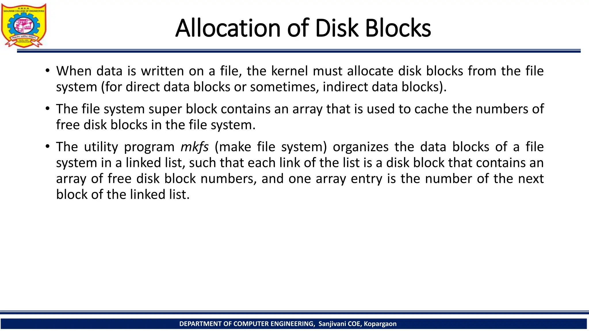 Allocation of Disk Blocks
• When data is written on a file, the kernel must allocate disk blocks from the file
system (for direct data blocks or sometimes, indirect data blocks).
• The file system super block contains an array that is used to cache the numbers of
free disk blocks in the file system.
• The utility program mkfs (make file system) organizes the data blocks of a file
system in a linked list, such that each link of the list is a disk block that contains an
array of free disk block numbers, and one array entry is the number of the next
block of the linked list.
DEPARTMENT OF COMPUTER ENGINEERING, Sanjivani COE, Kopargaon
 