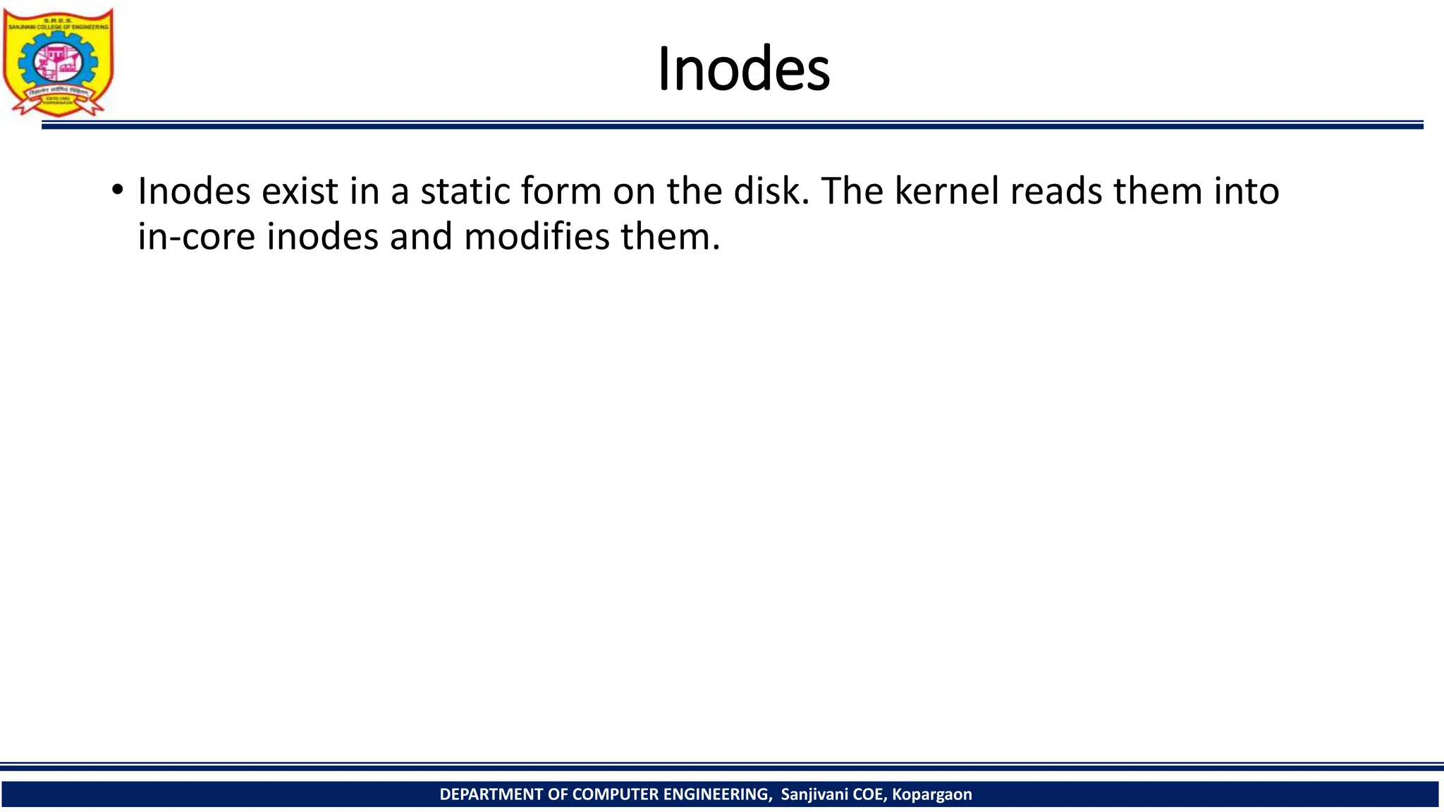 Inodes
• Inodes exist in a static form on the disk. The kernel reads them into
in-core inodes and modifies them.
DEPARTMENT OF COMPUTER ENGINEERING, Sanjivani COE, Kopargaon
 