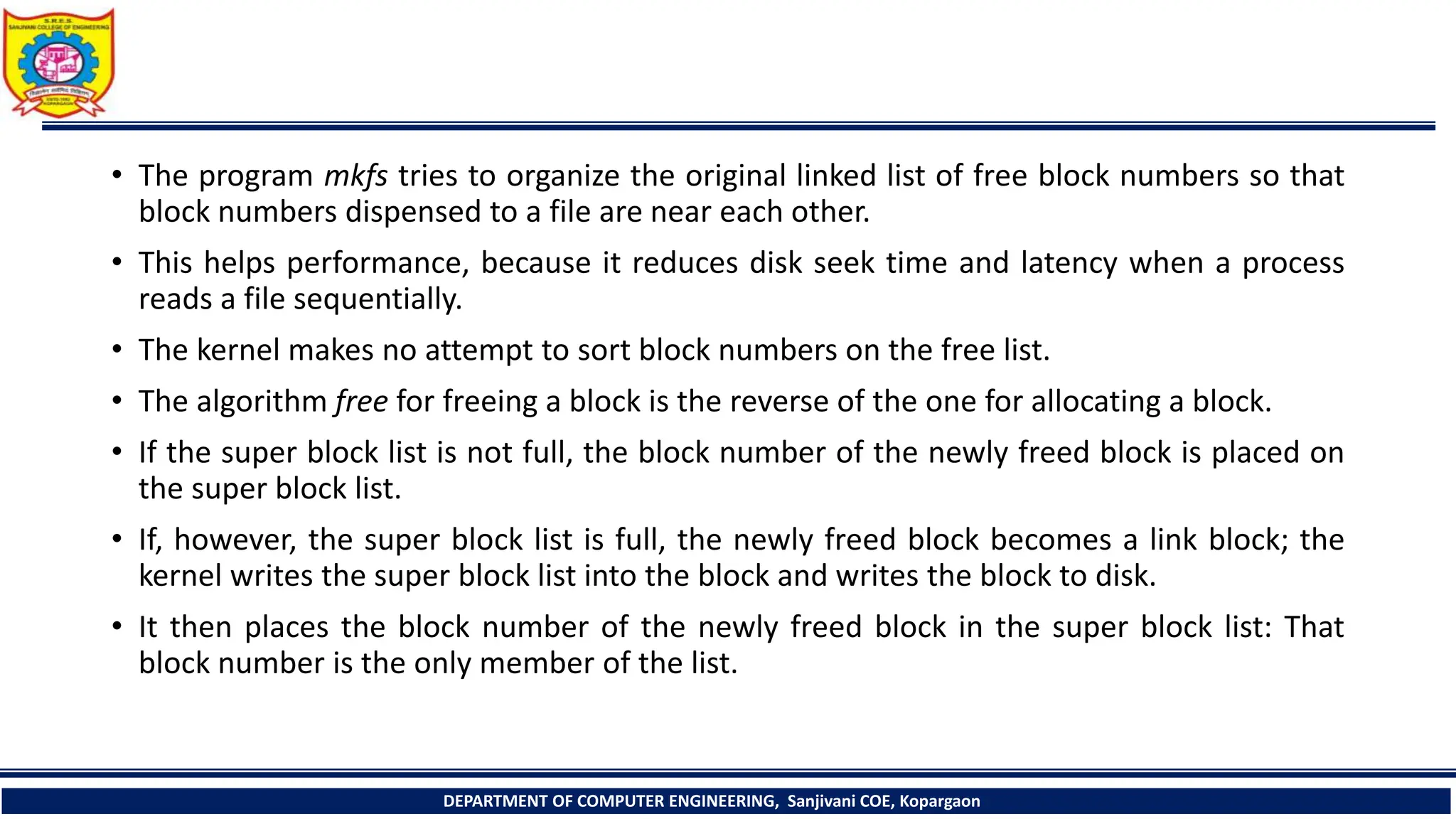 • The program mkfs tries to organize the original linked list of free block numbers so that
block numbers dispensed to a file are near each other.
• This helps performance, because it reduces disk seek time and latency when a process
reads a file sequentially.
• The kernel makes no attempt to sort block numbers on the free list.
• The algorithm free for freeing a block is the reverse of the one for allocating a block.
• If the super block list is not full, the block number of the newly freed block is placed on
the super block list.
• If, however, the super block list is full, the newly freed block becomes a link block; the
kernel writes the super block list into the block and writes the block to disk.
• It then places the block number of the newly freed block in the super block list: That
block number is the only member of the list.
DEPARTMENT OF COMPUTER ENGINEERING, Sanjivani COE, Kopargaon
 