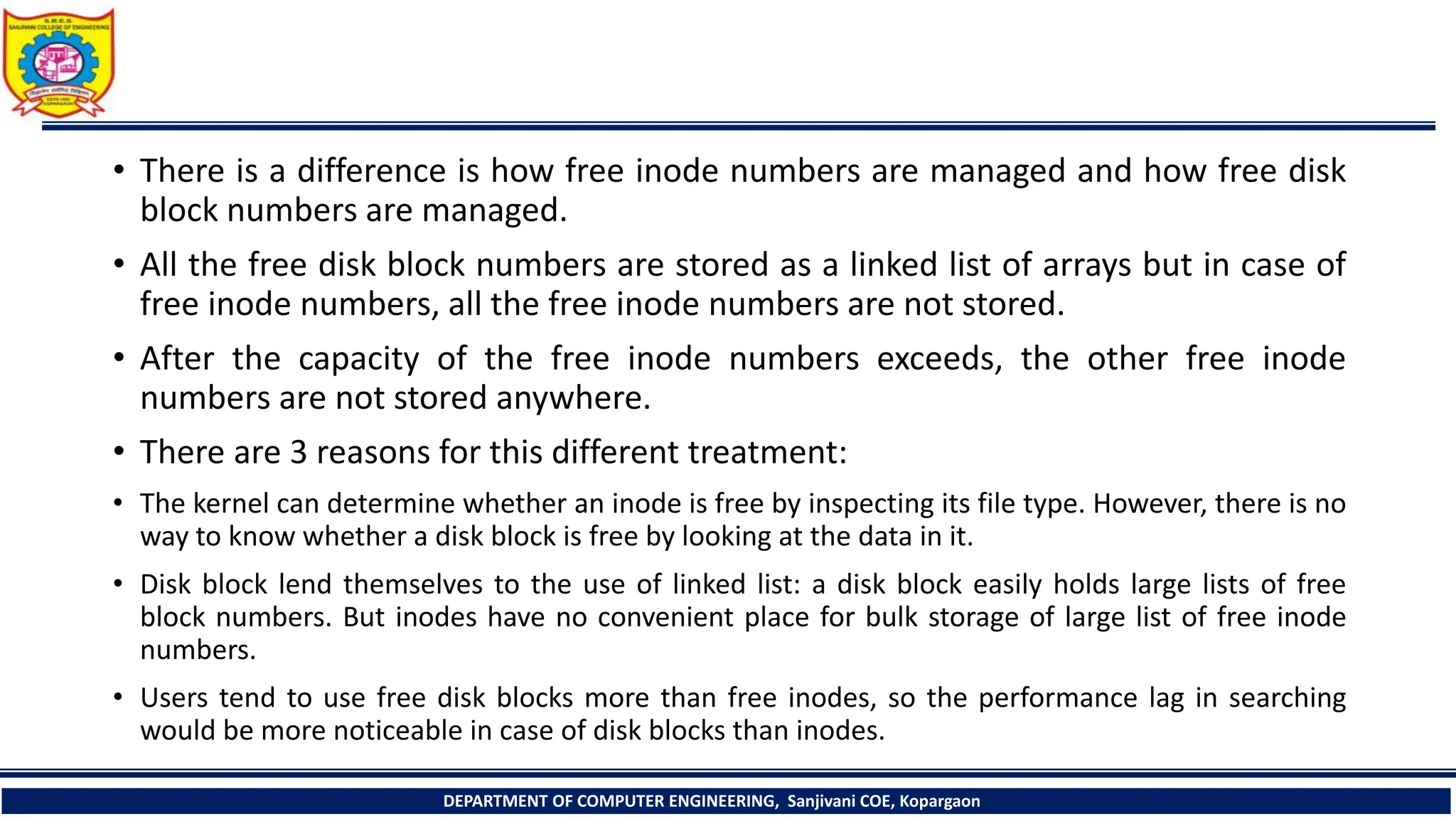 • There is a difference is how free inode numbers are managed and how free disk
block numbers are managed.
• All the free disk block numbers are stored as a linked list of arrays but in case of
free inode numbers, all the free inode numbers are not stored.
• After the capacity of the free inode numbers exceeds, the other free inode
numbers are not stored anywhere.
• There are 3 reasons for this different treatment:
• The kernel can determine whether an inode is free by inspecting its file type. However, there is no
way to know whether a disk block is free by looking at the data in it.
• Disk block lend themselves to the use of linked list: a disk block easily holds large lists of free
block numbers. But inodes have no convenient place for bulk storage of large list of free inode
numbers.
• Users tend to use free disk blocks more than free inodes, so the performance lag in searching
would be more noticeable in case of disk blocks than inodes.
DEPARTMENT OF COMPUTER ENGINEERING, Sanjivani COE, Kopargaon
 