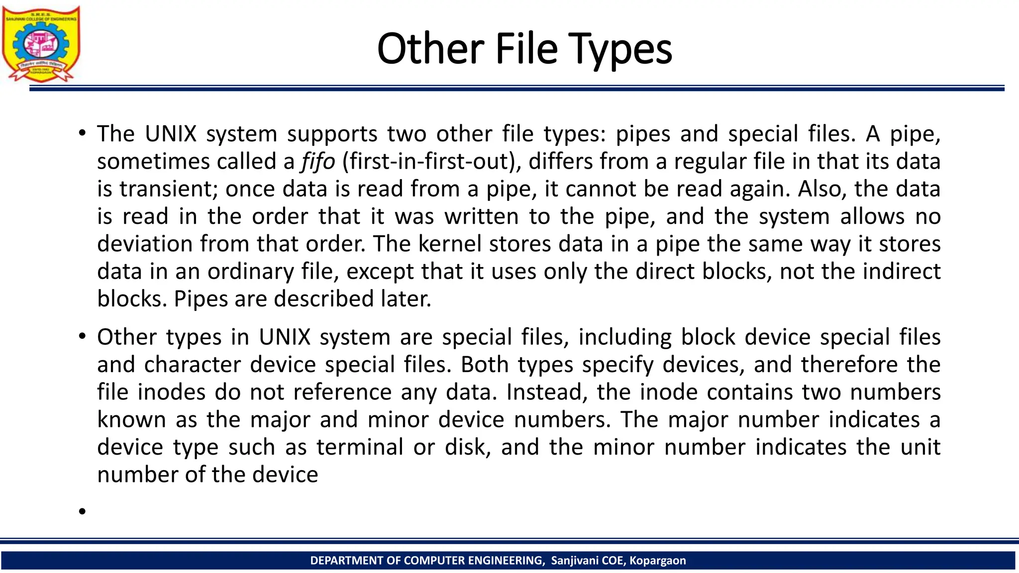 Other File Types
• The UNIX system supports two other file types: pipes and special files. A pipe,
sometimes called a fifo (first-in-first-out), differs from a regular file in that its data
is transient; once data is read from a pipe, it cannot be read again. Also, the data
is read in the order that it was written to the pipe, and the system allows no
deviation from that order. The kernel stores data in a pipe the same way it stores
data in an ordinary file, except that it uses only the direct blocks, not the indirect
blocks. Pipes are described later.
• Other types in UNIX system are special files, including block device special files
and character device special files. Both types specify devices, and therefore the
file inodes do not reference any data. Instead, the inode contains two numbers
known as the major and minor device numbers. The major number indicates a
device type such as terminal or disk, and the minor number indicates the unit
number of the device
•
DEPARTMENT OF COMPUTER ENGINEERING, Sanjivani COE, Kopargaon
 