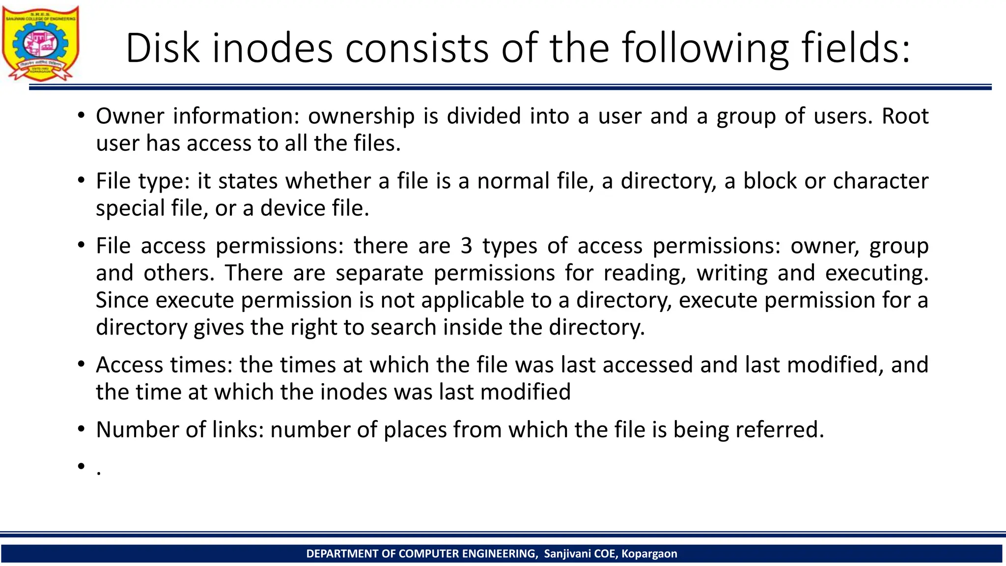 Disk inodes consists of the following fields:
• Owner information: ownership is divided into a user and a group of users. Root
user has access to all the files.
• File type: it states whether a file is a normal file, a directory, a block or character
special file, or a device file.
• File access permissions: there are 3 types of access permissions: owner, group
and others. There are separate permissions for reading, writing and executing.
Since execute permission is not applicable to a directory, execute permission for a
directory gives the right to search inside the directory.
• Access times: the times at which the file was last accessed and last modified, and
the time at which the inodes was last modified
• Number of links: number of places from which the file is being referred.
• .
DEPARTMENT OF COMPUTER ENGINEERING, Sanjivani COE, Kopargaon
 