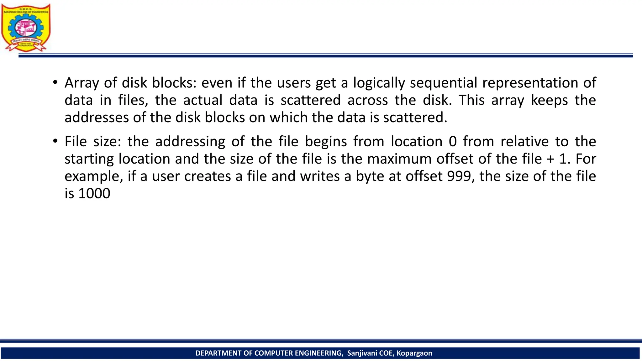 • Array of disk blocks: even if the users get a logically sequential representation of
data in files, the actual data is scattered across the disk. This array keeps the
addresses of the disk blocks on which the data is scattered.
• File size: the addressing of the file begins from location 0 from relative to the
starting location and the size of the file is the maximum offset of the file + 1. For
example, if a user creates a file and writes a byte at offset 999, the size of the file
is 1000
DEPARTMENT OF COMPUTER ENGINEERING, Sanjivani COE, Kopargaon
 
