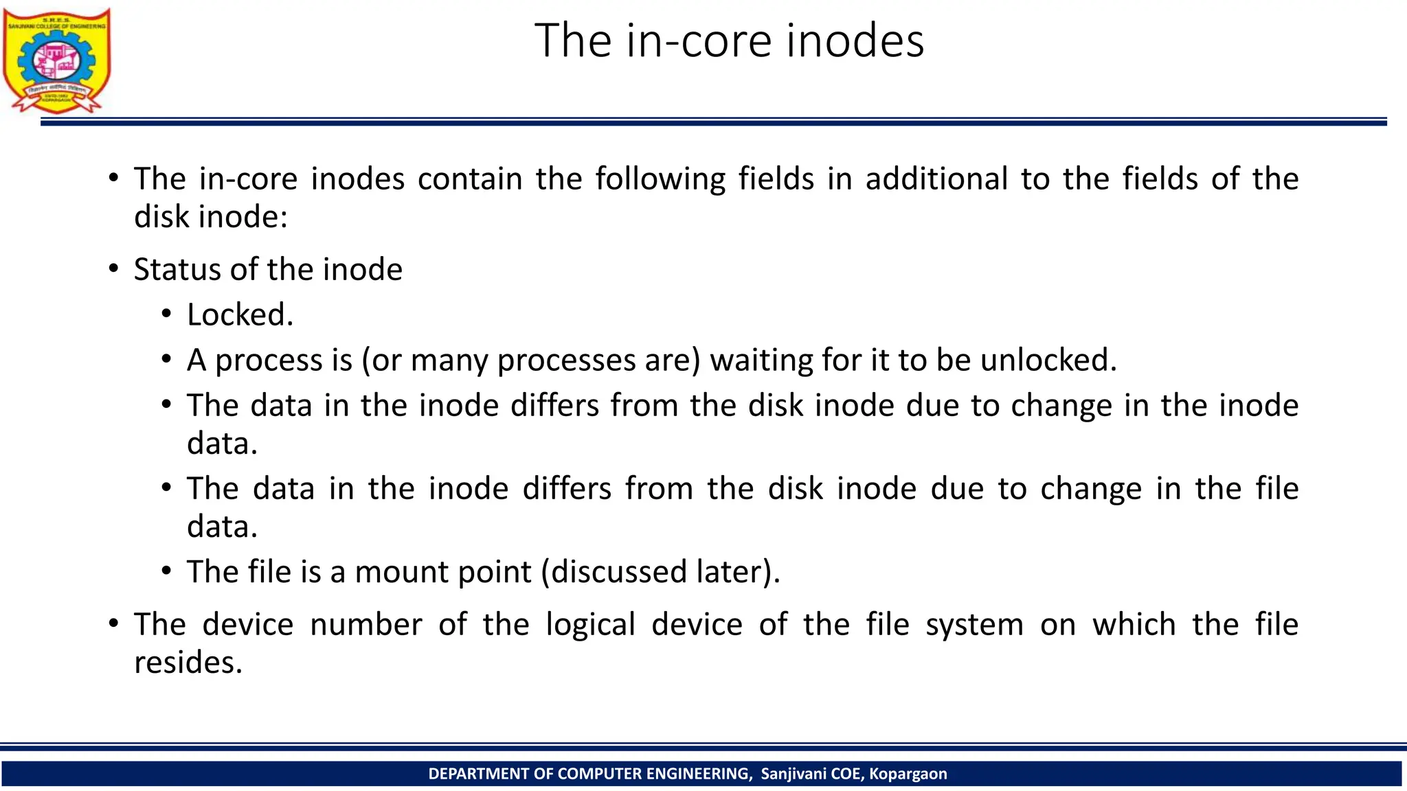 The in-core inodes
• The in-core inodes contain the following fields in additional to the fields of the
disk inode:
• Status of the inode
• Locked.
• A process is (or many processes are) waiting for it to be unlocked.
• The data in the inode differs from the disk inode due to change in the inode
data.
• The data in the inode differs from the disk inode due to change in the file
data.
• The file is a mount point (discussed later).
• The device number of the logical device of the file system on which the file
resides.
DEPARTMENT OF COMPUTER ENGINEERING, Sanjivani COE, Kopargaon
 