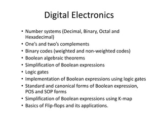 Digital Electronics
• Number systems (Decimal, Binary, Octal and
Hexadecimal)
• One’s and two’s complements
• Binary codes (weighted and non-weighted codes)
• Boolean algebraic theorems
• Simplification of Boolean expressions
• Logic gates
• Implementation of Boolean expressions using logic gates
• Standard and canonical forms of Boolean expression,
POS and SOP forms
• Simplification of Boolean expressions using K-map
• Basics of Flip-flops and its applications.
 