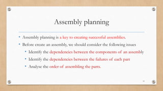 Assembly planning
• Assembly planning is a key to creating successful assemblies.
• Before create an assembly, we should consider the following issues
• Identify the dependencies between the components of an assembly
• Identify the dependencies between the failures of each part
• Analyse the order of assembling the parts.
10
 