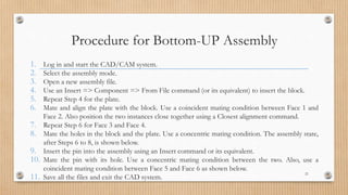 Procedure for Bottom-UP Assembly
1. Log in and start the CAD/CAM system.
2. Select the assembly mode.
3. Open a new assembly file.
4. Use an Insert => Component => From File command (or its equivalent) to insert the block.
5. Repeat Step 4 for the plate.
6. Mate and align the plate with the block. Use a coincident mating condition between Face 1 and
Face 2. Also position the two instances close together using a Closest alignment command.
7. Repeat Step 6 for Face 3 and Face 4.
8. Mate the holes in the block and the plate. Use a concentric mating condition. The assembly state,
after Steps 6 to 8, is shown below.
9. Insert the pin into the assembly using an Insert command or its equivalent.
10. Mate the pin with its hole. Use a concentric mating condition between the two. Also, use a
coincident mating condition between Face 5 and Face 6 as shown below.
11. Save all the files and exit the CAD system.
21
 