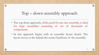Top – down assembly approach
• The top down approach, while good for any size assembly, is ideal
for large assemblies consisting of ten of thousands of
components.
• In this approach begins with an assembly layout sketch. The
layout serves as the behind the scenes backbone of the assembly.
23
 