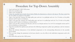 1. Log in and start the CAD/CAM system.
2. Select the assembly mode.
3. Open a new assembly file.
4. Create the assembly layout sketch shown below. Define the dimensions as shown in the layout. The lines connecting
the two pulleys are tangent to the pulleys.
5. Open a new part file, construct the large pulley part, and save it as pulleylprt and exit. Use 3.0 inches as the pulley
diameter and 0.5 inch as its thickness,
6. Open a new part file, construct the small pulley part, and save it as pulley2.prt and exit. Use 1.0 inch as the pulley
diameter and 0.5 inch as its thickness, as shown below.
7. Open a new part file, construct the belt part, and save it as belt.prt and exit. Use 5.0 0.5 in rectangular section and 0.1
ill as its thickness, as shown below.
8. Open the assembly file topliown.asm and insert the following components: pulley l.prt, pulleyl.prt, and two instances
of belt.prt.
9. Relate the reference dimensions of the individual components to the corresponding dimensions in the assembly
layout sketch.
10. Now you may change the parameters in the layout sketch to see the effect in the individual components and in the
assembly.
11. Save all the files and exit the CAD system.
24
Procedure for Top-Down Assembly
 