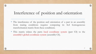 Interference of position and orientation
• The interference of the position and orientation of a part in an assembly
from mating conditions requires computing its 4x4 homogeneous
transformation matrix from these conditions.
• This matrix relates the parts local coordinate system (part CS) to the
assembly’s global coordinate system (assembly CS).
27
 