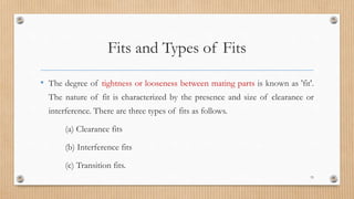 Fits and Types of Fits
• The degree of tightness or looseness between mating parts is known as 'fit'.
The nature of fit is characterized by the presence and size of clearance or
interference. There are three types of fits as follows.
(a) Clearance fits
(b) Interference fits
(c) Transition fits.
33
 