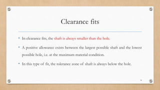 Clearance fits
• In clearance fits, the shaft is always smaller than the hole.
• A positive allowance exists between the largest possible shaft and the lowest
possible hole, i.e. at the maximum material condition.
• In this type of fit, the tolerance zone of shaft is always below the hole.
34
 