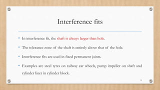 Interference fits
• In interference fit, the shaft is always larger than hole.
• The tolerance zone of the shaft is entirely above that of the hole.
• Interference fits are used in fixed permanent joints.
• Examples are steel tyres on railway car wheels, pump impeller on shaft and
cylinder liner in cylinder block.
35
 