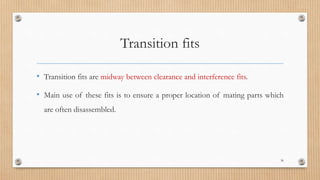 Transition fits
• Transition fits are midway between clearance and interference fits.
• Main use of these fits is to ensure a proper location of mating parts which
are often disassembled.
36
 