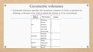 Geometric tolerance
• Geometric tolerance specifies the maximum variation of form or position by
defining a tolerance zone with in which the feature is to be constrained.
42
 