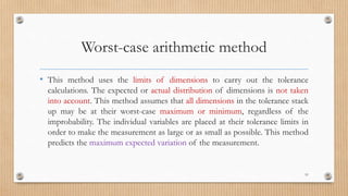 Worst-case arithmetic method
• This method uses the limits of dimensions to carry out the tolerance
calculations. The expected or actual distribution of dimensions is not taken
into account. This method assumes that all dimensions in the tolerance stack
up may be at their worst-case maximum or minimum, regardless of the
improbability. The individual variables are placed at their tolerance limits in
order to make the measurement as large or as small as possible. This method
predicts the maximum expected variation of the measurement.
51
 