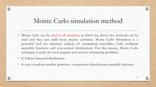 Monte Carlo simulation method
• Monte Carlo can be used in all situations in which the above two methods can be
used and they can yield more precise estimates. Monte Carlo Simulation is a
powerful tool for tolerance analysis of mechanical assemblies, both nonlinear
assembly functions and non-normal distributions. For this reason, Monte Carlo
technique is easily the most popular tool used in tolerancing problems.
• It follows binomial distribution
• It uses a random number generator –component distributions-assembly function
53
 