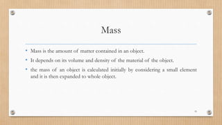 Mass
• Mass is the amount of matter contained in an object.
• It depends on its volume and density of the material of the object.
• the mass of an object is calculated initially by considering a small element
and it is then expanded to whole object.
55
 