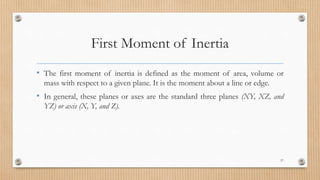 First Moment of Inertia
• The first moment of inertia is defined as the moment of area, volume or
mass with respect to a given plane. It is the moment about a line or edge.
• In general, these planes or axes are the standard three planes (XY, XZ, and
YZ) or axis (X, Y, and Z).
57
 