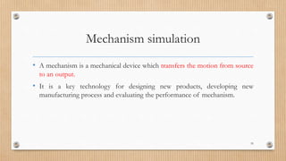 Mechanism simulation
• A mechanism is a mechanical device which transfers the motion from source
to an output.
• It is a key technology for designing new products, developing new
manufacturing process and evaluating the performance of mechanism.
59
 
