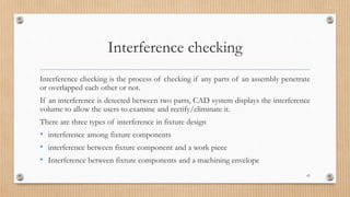 Interference checking
Interference checking is the process of checking if any parts of an assembly penetrate
or overlapped each other or not.
If an interference is detected between two parts, CAD system displays the interference
volume to allow the users to examine and rectify/eliminate it.
There are three types of interference in fixture design
• interference among fixture components
• interference between fixture component and a work piece
• Interference between fixture components and a machining envelope
65
 