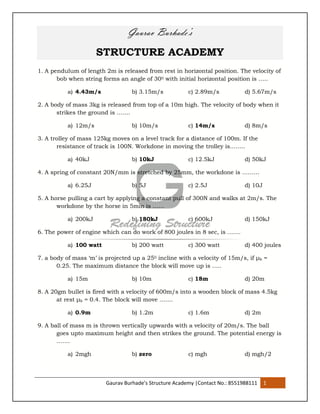 Gaurav Burhade’s Structure Academy |Contact No.: 8551988111 1
Gaurav Burhade’s
STRUCTURE ACADEMY
1. A pendulum of length 2m is released from rest in horizontal position. The velocity of
bob when string forms an angle of 300 with initial horizontal position is …..
a) 4.43m/s b) 3.15m/s c) 2.89m/s d) 5.67m/s
2. A body of mass 3kg is released from top of a 10m high. The velocity of body when it
strikes the ground is …….
a) 12m/s b) 10m/s c) 14m/s d) 8m/s
3. A trolley of mass 125kg moves on a level track for a distance of 100m. If the
resistance of track is 100N. Workdone in moving the trolley is……..
a) 40kJ b) 10kJ c) 12.5kJ d) 50kJ
4. A spring of constant 20N/mm is stretched by 25mm, the workdone is ………
a) 6.25J b) 5J c) 2.5J d) 10J
5. A horse pulling a cart by applying a constant pull of 300N and walks at 2m/s. The
workdone by the horse in 5min is ……
a) 200kJ b) 180kJ c) 600kJ d) 150kJ
6. The power of engine which can do work of 800 joules in 8 sec, is …….
a) 100 watt b) 200 watt c) 300 watt d) 400 joules
7. a body of mass ‘m’ is projected up a 250 incline with a velocity of 15m/s, if μk =
0.25. The maximum distance the block will move up is …..
a) 15m b) 10m c) 18m d) 20m
8. A 20gm bullet is fired with a velocity of 600m/s into a wooden block of mass 4.5kg
at rest μk = 0.4. The block will move …….
a) 0.9m b) 1.2m c) 1.6m d) 2m
9. A ball of mass m is thrown vertically upwards with a velocity of 20m/s. The ball
goes upto maximum height and then strikes the ground. The potential energy is
…….
a) 2mgh b) zero c) mgh d) mgh/2
 