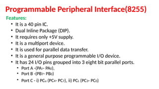 Programmable Peripheral Interface(8255)
Features:
• It is a 40 pin IC.
• Dual Inline Package (DIP).
• It requires only +5V supply.
• It is a multiport device.
• It is used for parallel data transfer.
• It is a general purpose programmable I/O device.
• It has 24 I/O pins grouped into 3 eight bit parallel ports.
• Port A -(PA7- PA0),
• Port B -(PB7- PB0)
• Port C - i) PCu (PC4- PC7), ii) PCL (PC3- PC0)
 