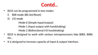 Contd..
• 8255 can be programmed in two modes
i) BSR mode (Bit Set/Reset)
ii) I/O mode
Mode 0 (Simple input/output)
Mode 1 (Input output with handshaking)
Mode 2 (Bidirectional I/O handshaking)
• 8255 is designed to work with various microprocessors loke 8085, 8086
etc.,
• It is designed to increase capacity of input & output interface.
 