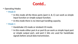 Contd..
• Operating Modes
• Mode 0
• In this mode all the three ports (port A, B, C) can work as simple
input function or simple output function.
• In this mode there is no interrupt handling capacity.
• Mode 1
• Handshake I/O mode or strobed I/O mode.
• In this mode either port A or port B can work as simple input port
or simple output port, and port C bits are used for handshake
signals before actual data transmission.
 