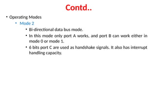 Contd..
• Operating Modes
• Mode 2
• Bi-directional data bus mode.
• In this mode only port A works, and port B can work either in
mode 0 or mode 1.
• 6 bits port C are used as handshake signals. It also has interrupt
handling capacity.
 