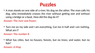 Puzzles
• A man stands on one side of a river, his dog on the other. The man calls his
dog, who immediately crosses the river without getting wet and without
using a bridge or a boat. How did the dog do it?
Answer: The river was frozen
• Turn me on my side and I am everything. Cut me in half and I am nothing.
What am I?
Answer: The number 8
• What has cities, but no houses; forests, but no trees; and water, but no
fish?
Answer: A Map
 