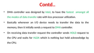Contd..
• DMA controller was designed by Intel, to have the fastest amongst all
the modes of data transfer rate with less processor utilization.
• Basically whenever an I/O device needs to transfer the data to the
memory, then it initially sends a request to DMA controller.
• On receiving data transfer request the controller sends HOLD request to
the CPU and waits for HLDA which is nothing but hold acknowledge by
the CPU.
 