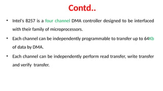Contd..
• Intel‘s 8257 is a four channel DMA controller designed to be interfaced
with their family of microprocessors.
• Each channel can be independently programmable to transfer up to 64Kb
of data by DMA.
• Each channel can be independently perform read transfer, write transfer
and verify transfer.
 