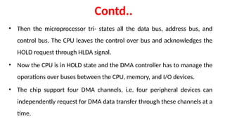 Contd..
• Then the microprocessor tri- states all the data bus, address bus, and
control bus. The CPU leaves the control over bus and acknowledges the
HOLD request through HLDA signal.
• Now the CPU is in HOLD state and the DMA controller has to manage the
operations over buses between the CPU, memory, and I/O devices.
• The chip support four DMA channels, i.e. four peripheral devices can
independently request for DMA data transfer through these channels at a
time.
 