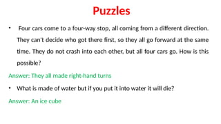 Puzzles
• Four cars come to a four-way stop, all coming from a different direction.
They can't decide who got there first, so they all go forward at the same
time. They do not crash into each other, but all four cars go. How is this
possible?
Answer: They all made right-hand turns
• What is made of water but if you put it into water it will die?
Answer: An ice cube
 