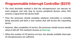 Programmable Interrupt Controller (8259)
• The most desirable method is that the microprocessor can execute its
main program and only stop to service peripheral devices when CPU
receives a signal from the device itself.
• Then the processor should complete whatever instruction is currently
being executed and fetch a new routine that will service the requesting
device.
• However, after completion of service, the processor would resume exactly
where it left off. This method is known as interrupt.
• When the number of I/O devices are less, the already available inter­
rupts
of microprocessors are sufficient.
 