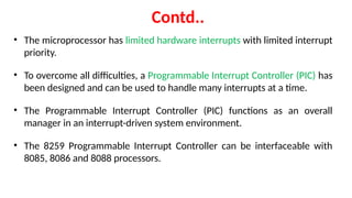 Contd..
• The microprocessor has limited hardware interrupts with limited interrupt
priority.
• To overcome all difficulties, a Programmable Interrupt Controller (PIC) has
been designed and can be used to handle many interrupts at a time.
• The Programmable Interrupt Controller (PIC) functions as an overall
manager in an interrupt-driven system environment.
• The 8259 Programmable Interrupt Controller can be interfaceable with
8085, 8086 and 8088 processors.
 
