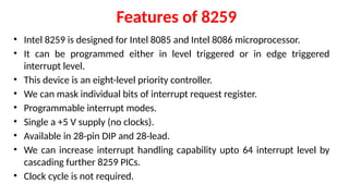 Features of 8259
• Intel 8259 is designed for Intel 8085 and Intel 8086 microprocessor.
• It can be programmed either in level triggered or in edge triggered
interrupt level.
• This device is an eight-level priority controller.
• We can mask individual bits of interrupt request register.
• Programmable interrupt modes.
• Single a +5 V supply (no clocks).
• Available in 28-pin DIP and 28-lead.
• We can increase interrupt handling capability upto 64 interrupt level by
cascading further 8259 PICs.
• Clock cycle is not required.
 