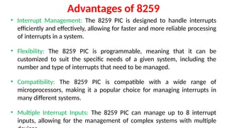 Advantages of 8259
• Interrupt Management: The 8259 PIC is designed to handle interrupts
efficiently and effectively, allowing for faster and more reliable processing
of interrupts in a system.
• Flexibility: The 8259 PIC is programmable, meaning that it can be
customized to suit the specific needs of a given system, including the
number and type of interrupts that need to be managed.
• Compatibility: The 8259 PIC is compatible with a wide range of
microprocessors, making it a popular choice for managing interrupts in
many different systems.
• Multiple Interrupt Inputs: The 8259 PIC can manage up to 8 interrupt
inputs, allowing for the management of complex systems with multiple
 