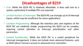 Disadvantages of 8259
• Cost: While the 8259 PIC is relatively affordable, it does add cost to a
system, particularly if multiple PICs are required.
• Limited Number of Interrupts: The 8259 PIC can manage up to 8 interrupt
inputs, which may be insufficient for some applications.
• Complex Programming: Although the interface pins and registers of the
8259 PIC are relatively simple, programming the 8259 can be complex,
requiring careful attention to interrupt prioritization and other
parameters.
• Limited Functionality: While the 8259 PIC is a useful peripheral for
interrupt management, it does not include more advanced features, such
as DMA (direct memory access) or advanced error correction.
 