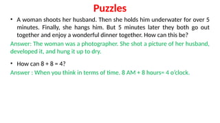 Puzzles
• A woman shoots her husband. Then she holds him underwater for over 5
minutes. Finally, she hangs him. But 5 minutes later they both go out
together and enjoy a wonderful dinner together. How can this be?
Answer: The woman was a photographer. She shot a picture of her husband,
developed it, and hung it up to dry.
• How can 8 + 8 = 4?
Answer : When you think in terms of time. 8 AM + 8 hours= 4 o’clock.
 