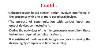 Contd..
• Microprocessor based system design involves interfacing of
the processor with one or more peripheral devices.
• The purpose of communication with various input and
output devices connected to it.
• During the early days of the microprocessor revolution, these
techniques required complex hardware.
• It consisting of medium scale integration devices making the
design highly complex and time consuming.
 