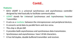 Contd..
Features:
• 8251 USART is a universal synchronous and asynchronous controller
designed by Intel basically to facilitate communication.
• USART stands for Universal Synchronous and Asynchronous Receiver
Transmitter.
• It acts as a mediator between the microprocessor and peripheral devices.
• It converts serial data to parallel form and vice versa.
• This chip is 28 pin DIP.
• It provides both asynchronous and synchronous data transmission.
• Synchronous and asynchronous have 5-8 bit characters.
• It has full duplex, double buffered transmitter and receiver.
 