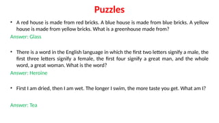 Puzzles
• A red house is made from red bricks. A blue house is made from blue bricks. A yellow
house is made from yellow bricks. What is a greenhouse made from?
Answer: Glass
• There is a word in the English language in which the first two letters signify a male, the
first three letters signify a female, the first four signify a great man, and the whole
word, a great woman. What is the word?
Answer: Heroine
• First I am dried, then I am wet. The longer I swim, the more taste you get. What am I?
Answer: Tea
 