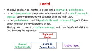 Contd..
• The keyboard can be interfaced either in the Interrupt or polled mode.
• In the Interrupt mode, the processor is requested service only if any key is
pressed, otherwise the CPU will continue with the main task.
• In the pooled mode, the CPU periodically reads an internal flag of 8279 to
check whether any key is pressed or not.
• The key board consists of maximum 64 keys, which are interfaced with the
CPU by using the key codes.
Keyboard
Modes
Scanned
Keyboard Mode
Scanned
Sensor Matrix
Strobed Input
 