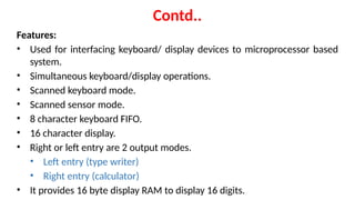 Contd..
Features:
• Used for interfacing keyboard/ display devices to microprocessor based
system.
• Simultaneous keyboard/display operations.
• Scanned keyboard mode.
• Scanned sensor mode.
• 8 character keyboard FIFO.
• 16 character display.
• Right or left entry are 2 output modes.
• Left entry (type writer)
• Right entry (calculator)
• It provides 16 byte display RAM to display 16 digits.
 
