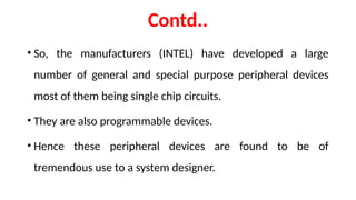 Contd..
• So, the manufacturers (INTEL) have developed a large
number of general and special purpose peripheral devices
most of them being single chip circuits.
• They are also programmable devices.
• Hence these peripheral devices are found to be of
tremendous use to a system designer.
 