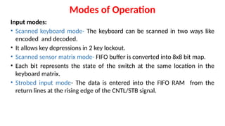 Modes of Operation
Input modes:
• Scanned keyboard mode- The keyboard can be scanned in two ways like
encoded and decoded.
• It allows key depressions in 2 key lockout.
• Scanned sensor matrix mode- FIFO buffer is converted into 8x8 bit map.
• Each bit represents the state of the switch at the same location in the
keyboard matrix.
• Strobed input mode- The data is entered into the FIFO RAM from the
return lines at the rising edge of the CNTL/STB signal.
 
