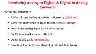 Interfacing Analog to Digital & Digital to Analog
Converter
Why is ADC important?
• All the microcontrollers store information using digital logic.
• Compress information to digital form for efficient storage.
• Medium for storing digital data is more robust.
• Digital data transfer is more efficient.
• Digital data is easily reproducible.
• Provides a link between real world signals and data storage.
 