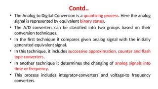 Contd..
• The Analog to Digital Conversion is a quantizing process. Here the analog
signal is represented by equivalent binary states.
• The A/D converters can be classified into two groups based on their
conversion techniques.
• In the first technique it compares given analog signal with the initially
generated equivalent signal.
• In this technique, it includes successive approximation, counter and flash
type converters.
• In another technique it determines the changing of analog signals into
time or frequency.
• This process includes integrator-converters and voltage-to frequency
converters.
 